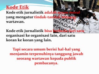 Kode Etik
Kode etik jurnalistik adalah acuan moral
yang mengatur tindak-tanduk seorang
wartawan.
Kode etik jurnalistik bisa berbeda dari satu
organisasi ke organisasi lain, dari satu
koran ke koran yang lain.
Tapi secara umum berisi hal-hal yang
menjamin terpenuhinya tanggung jawab
seorang wartawan kepada publik
pembacanya.
 