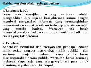 Hal-hal tersebut adalah sebagai berikut:
1. Tanggung jawab
tugas atau kewajiban seorang wartawan adalah
mengabdikan diri kepada kesejahteraan umum dengan
memberi masyarakat informasi yang memungkinkan
masyarakat membuat penilaian terhadap sesuatu masalah
yang mereka hadapi. Wartawan tak boleh
menyalahgunakan kekuasaan untuk motif pribadi atau
tujuan yang tak berdasar.
2. Kebebasan
Kebebasan berbicara dan menyatakan pendapat adalah
milik setiap anggota masyarakat (milik publik) dan
wartawan menjamin bahwa urusan publik harus
diselenggarakan secara publik. Wartawan harus berjuang
melawan siapa saja yang mengeksploitasi pers untuk
keuntungan pribadi atau kelompok
 