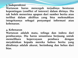 3. Independensi
Wartawan harus mencegah terjadinya benturan
kepentingan (conflict of interest) dalam dirinya. Dia
tak boleh menerima apapun dari sumber berita atau
terlibat dalam aktifitas yang bisa melemahkan
integritasnya sebagai penyampai informasi atau
kebenaran.
4. Kebenaran
Wartawan adalah mata, telinga dan indera dari
pembacanya. Dia harus senantiasa berjuang untuk
memelihara kepercayaan pembaca dengan
meyakinkan kepada mereka bahwa berita yang
ditulisnya adalah akurat, berimbang dan bebas dari
bias.
 