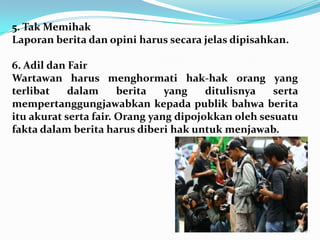 5. Tak Memihak
Laporan berita dan opini harus secara jelas dipisahkan.
6. Adil dan Fair
Wartawan harus menghormati hak-hak orang yang
terlibat dalam berita yang ditulisnya serta
mempertanggungjawabkan kepada publik bahwa berita
itu akurat serta fair. Orang yang dipojokkan oleh sesuatu
fakta dalam berita harus diberi hak untuk menjawab.
 