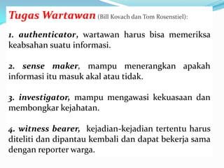 Tugas Wartawan(Bill Kovach dan Tom Rosenstiel):
1. authenticator, wartawan harus bisa memeriksa
keabsahan suatu informasi.
2. sense maker, mampu menerangkan apakah
informasi itu masuk akal atau tidak.
3. investigator, mampu mengawasi kekuasaan dan
membongkar kejahatan.
4. witness bearer, kejadian-kejadian tertentu harus
diteliti dan dipantau kembali dan dapat bekerja sama
dengan reporter warga.
 