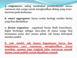5. empowerer, saling melakukan pemberdayaan antara
wartawan dan warga untuk menghasilkan dialog yang terus-
menerus pada keduanya.
6. smart aggregator, harus cerdas berbagi sumber berita
yang bisa diandalkan
7. forum organizer, organisasi berita (baik lama/baru),
dapat berfungsi sebagai alun-alun di mana warga bisa
memantau suara dari semua pihak, tak hanya kelompok
mereka sendiri.
8. role model, tak hanya bagaimana karya dan
bagaimana cara wartawan menghasilkan karya
tersebut, namun juga tingkah laku wartawan masuk
dalam ranah publik untuk dijadikan contoh.
 