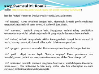 Asep Syamsul M. Romli
(dalam http://romeltea.com/sejauh-mana-sih-peran-seorang-wartawan/)
Standar Profesi Wartawan (real journalist) setidaknya ada enam:
•Well selected, harus terseleksi dengan baik. Memenuhi kriteria profesionalisme/
keterampilan jurnalistik serta menaati kode etik jurnalistik.
•Well educated, terdidik dengan baik. Seyogianya melalui tahap pendidikan
kewartawanan/melalui pelatihan jurnalistik yang terpola dan terarah secara baik.
•Well trained, terlatih dengan baik. Akibat kurang terlatih banyak berita muncul di
media, kurang cermat, tidak enak dibaca, dan bahkan menyesatkan.
•Well equipped, peralatan memadai. Tidak akan optimal tanpa dukungan fasilitas.
•Well paid, digaji secara layak. “budaya amplop”. Kasus pemerasan dan
penyalahgunaan profesi wartawan akan terus muncul akibat “tuntutan perut”.
•Well motivated, memiliki motivasi yang baik. Motivasi di sini lebih pada idealisme,
bukan materi. Jika motivasiya berlatar uang, maka tidak bisa diharapkan menjadi
wartawan profesional atau wartawan sejati.
 