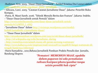 -Budiman, Kris. 2005. "Dasar-Dasar Jurnalistik”, Artikel Kristina Dwi Lestari dalam
http://pelitaku.sabda.org/dasar_dasar_jurnalistik
- Ishwara, Luwi. 2005. "Catatan-Catatan Jurnalisme Dasar". Jakarta: Penerbit Buku
Kompas.
-Putra, R. Masri Sareb. 2006. "Teknik Menulis Berita dan Feature". Jakarta: Indeks.
- “Dasar-Dasar Jurnalistik untuk Pemula” dalam
http://www.romelteamedia.com/dasar-dasar-jurnalistik-untuk-
pemula/#.UyMYH_l_vHQ
-“Jurnalisme Dasar” dalam http://vivixtopz.wordpress.com/modul-
kuliah/jurnalistik-2/jurnalisme-dasar/
-- “Dasar Dasar Jurnalistik” dalam
http://sinaukomunikasi.wordpress.com/2011/10/06/dasar-dasar-jurnalistik/
- http://id.wikipedia.org/wiki/Jurnalisme_daring
- http://romeltea.com/sejauh-mana-sih-peran-seorang-wartawan/
-http://www.kabar24.com/inspirasi/read/20121228/22/119368/8-fungsi-wartawan-di-
tengah-banjirnya-informasi
-Haris Sumadiria , 2010,Bahasa Jurnalistik Panduan Praktis Penulis dan Jurnalis,
Bandung Ekspres
“Pemateri MEMOHON MAAF, apabila
dalam paparan ini ada pemakaian
tulisan/kutipan/photo/gambar tanpa
seizin pemilik hak cipta”
 