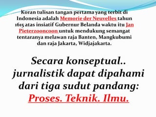 Secara konseptual..
jurnalistik dapat dipahami
dari tiga sudut pandang:
Proses. Teknik. Ilmu.
Koran tulisan tangan pertama yang terbit di
Indonesia adalah Memorie der Neuvelles tahun
1615 atas insiatif Gubernur Belanda waktu itu Jan
Pieterzooncoon untuk mendukung semangat
tentaranya melawan raja Banten, Mangkubumi
dan raja Jakarta, Widjajakarta.
 