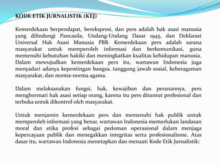 KODE ETIK JURNALISTIK (KEJ)
Kemerdekaan berpendapat, berekspresi, dan pers adalah hak asasi manusia
yang dilindungi Pancasila, Undang-Undang Dasar 1945, dan Deklarasi
Universal Hak Asasi Manusia PBB. Kemerdekaan pers adalah sarana
masyarakat untuk memperoleh informasi dan berkomunikasi, guna
memenuhi kebutuhan hakiki dan meningkatkan kualitas kehidupan manusia.
Dalam mewujudkan kemerdekaan pers itu, wartawan Indonesia juga
menyadari adanya kepentingan bangsa, tanggung jawab sosial, keberagaman
masyarakat, dan norma-norma agama.
Dalam melaksanakan fungsi, hak, kewajiban dan peranannya, pers
menghormati hak asasi setiap orang, karena itu pers dituntut profesional dan
terbuka untuk dikontrol oleh masyarakat.
Untuk menjamin kemerdekaan pers dan memenuhi hak publik untuk
memperoleh informasi yang benar, wartawan Indonesia memerlukan landasan
moral dan etika profesi sebagai pedoman operasional dalam menjaga
kepercayaan publik dan menegakkan integritas serta profesionalisme. Atas
dasar itu, wartawan Indonesia menetapkan dan menaati Kode Etik Jurnalistik:
 