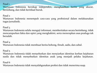 Pasal 1
Wartawan Indonesia bersikap independen, menghasilkan berita yang akurat,
berimbang, dan tidak beritikad buruk.
Pasal 2
Wartawan Indonesia menempuh cara-cara yang profesional dalam melaksanakan
tugas jurnalistik.
Pasal 3
Wartawan Indonesia selalu menguji informasi, memberitakan secara berimbang, tidak
mencampurkan fakta dan opini yang menghakimi, serta menerapkan asas praduga tak
bersalah.
Pasal 4
Wartawan Indonesia tidak membuat berita bohong, fitnah, sadis, dan cabul.
Pasal 5
Wartawan Indonesia tidak menyebutkan dan menyiarkan identitas korban kejahatan
susila dan tidak menyebutkan identitas anak yang menjadi pelaku kejahatan.
Pasal 6
Wartawan Indonesia tidak menyalahgunakan profesi dan tidak menerima suap.
 