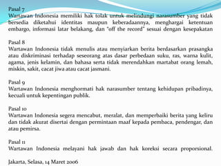 Pasal 7
Wartawan Indonesia memiliki hak tolak untuk melindungi narasumber yang tidak
bersedia diketahui identitas maupun keberadaannya, menghargai ketentuan
embargo, informasi latar belakang, dan “off the record” sesuai dengan kesepakatan
Pasal 8
Wartawan Indonesia tidak menulis atau menyiarkan berita berdasarkan prasangka
atau diskriminasi terhadap seseorang atas dasar perbedaan suku, ras, warna kulit,
agama, jenis kelamin, dan bahasa serta tidak merendahkan martabat orang lemah,
miskin, sakit, cacat jiwa atau cacat jasmani.
Pasal 9
Wartawan Indonesia menghormati hak narasumber tentang kehidupan pribadinya,
kecuali untuk kepentingan publik.
Pasal 10
Wartawan Indonesia segera mencabut, meralat, dan memperbaiki berita yang keliru
dan tidak akurat disertai dengan permintaan maaf kepada pembaca, pendengar, dan
atau pemirsa.
Pasal 11
Wartawan Indonesia melayani hak jawab dan hak koreksi secara proporsional.
Jakarta, Selasa, 14 Maret 2006
 