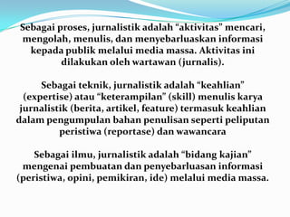 Sebagai proses, jurnalistik adalah “aktivitas” mencari,
mengolah, menulis, dan menyebarluaskan informasi
kepada publik melalui media massa. Aktivitas ini
dilakukan oleh wartawan (jurnalis).
Sebagai teknik, jurnalistik adalah “keahlian”
(expertise) atau “keterampilan” (skill) menulis karya
jurnalistik (berita, artikel, feature) termasuk keahlian
dalam pengumpulan bahan penulisan seperti peliputan
peristiwa (reportase) dan wawancara
Sebagai ilmu, jurnalistik adalah “bidang kajian”
mengenai pembuatan dan penyebarluasan informasi
(peristiwa, opini, pemikiran, ide) melalui media massa.
 