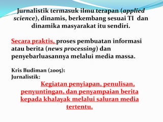 Jurnalistik termasuk ilmu terapan (applied
science), dinamis, berkembang sesuai TI dan
dinamika masyarakat itu sendiri.
Secara praktis, proses pembuatan informasi
atau berita (news processing) dan
penyebarluasannya melalui media massa.
Kris Budiman (2005):
Jurnalistik:
Kegiatan penyiapan, penulisan,
penyuntingan, dan penyampaian berita
kepada khalayak melalui saluran media
tertentu.
 