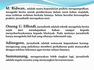 M. Ridwan, adalah suatu kepandaian praktis mengumpulkan,
mengedit berita untuk pemberitaan dalam surat kabar, majalah,
atau terbitan terbitan berkala lainnya. Selain bersifat ketrampilan
praktis, jurnalistik merupakan seni.
Onong U. Effendi, jurnalistik adalah teknik mengelola berita
sejak dari mendapatkan bahan sampai kepada
menyebarluaskannya kepada khalayak. Pada mulanya jurnalistik
hanya mengelola hal-hal yang sifatnya informatif saja.
Adinegoro, jurnalistik adalah semacam kepandaian karang-
mengarang yang pokoknya memberi perkabaran pada masyarakat
dengan selekas-lekasnya agar tersiar seluas-luasnya.
Summanang, mengutarakan lebih singkat lagi, jurnalistik
adalah segala sesuatu yang menyangkut kewartawanan.
 