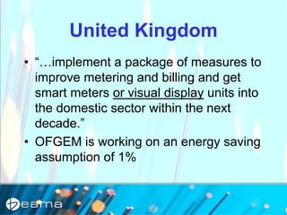 United Kingdom
• “…implement a package of measures to
improve metering and billing and get
smart meters or visual display units into
the domestic sector within the next
decade.”
• OFGEM is working on an energy saving
assumption of 1%
 