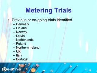Metering Trials
• Previous or on-going trials identified
– Denmark
– Finland
– Norway
– Latvia
– Netherlands
– Poland
– Northern Ireland
– UK
– Italy
– Portugal
 