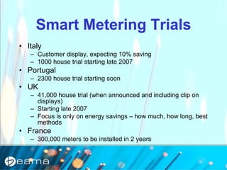 Smart Metering Trials
• Italy
– Customer display, expecting 10% saving
– 1000 house trial starting late 2007
• Portugal
– 2300 house trial starting soon
• UK
– 41,000 house trial (when announced and including clip on
displays)
– Starting late 2007
– Focus is only on energy savings – how much, how long, best
methods
• France
– 300,000 meters to be installed in 2 years
 
