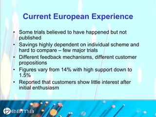 Current European Experience
• Some trials believed to have happened but not
published
• Savings highly dependent on individual scheme and
hard to compare – few major trials
• Different feedback mechanisms, different customer
propositions
• Figures vary from 14% with high support down to
1.5%
• Reported that customers show little interest after
initial enthusiasm
 