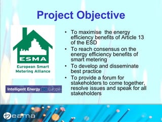 Project Objective
• To maximise the energy
efficiency benefits of Article 13
of the ESD
• To reach consensus on the
energy efficiency benefits of
smart metering
• To develop and disseminate
best practice
• To provide a forum for
stakeholders to come together,
resolve issues and speak for all
stakeholders
 