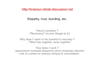 Empathy, trust, bonding, etc. Neural correlates ? -”Resonance” circuitry (Siegel et al.)‏ Why does it seem to be essential to recovery ? -”What fires together, wires together” How does it work ? -expectations modulate dopamine which modulates attention -role of context on memory retrieval & consolidation  http://brainsci-rehab-discussion.net 
