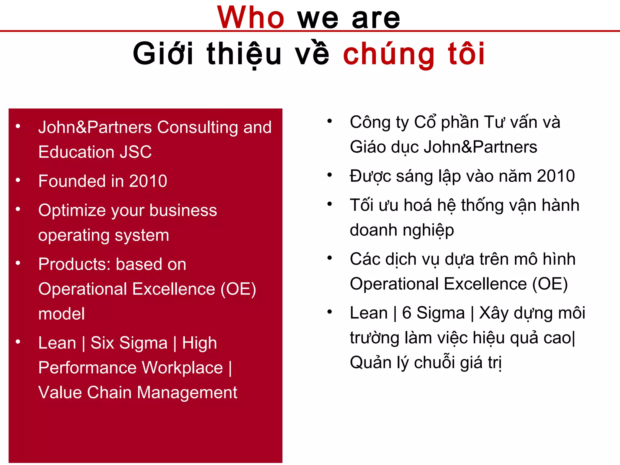 Who we are
Giới thiệu về chúng tôi
• John&Partners Consulting and
Education JSC
• Founded in 2010
• Optimize your business
operating system
• Products: based on
Operational Excellence (OE)
model
• Lean | Six Sigma | High
Performance Workplace |
Value Chain Management
• Công ty Cổ phần Tư vấn và
Giáo dục John&Partners
• Được sáng lập vào năm 2010
• Tối ưu hoá hệ thống vận hành
doanh nghiệp
• Các dịch vụ dựa trên mô hình
Operational Excellence (OE)
• Lean | 6 Sigma | Xây dựng môi
trường làm việc hiệu quả cao|
Quản lý chuỗi giá trị
 