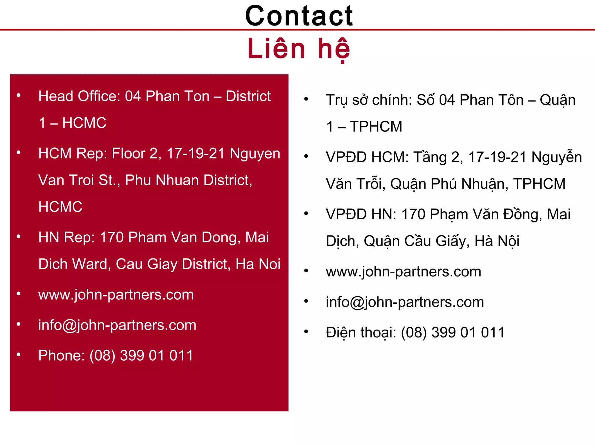 Contact
Liên hệ
• Head Office: 04 Phan Ton – District
1 – HCMC
• HCM Rep: Floor 2, 17-19-21 Nguyen
Van Troi St., Phu Nhuan District,
HCMC
• HN Rep: 170 Pham Van Dong, Mai
Dich Ward, Cau Giay District, Ha Noi
• www.john-partners.com
• info@john-partners.com
• Phone: (08) 399 01 011
• Trụ sở chính: Số 04 Phan Tôn – Quận
1 – TPHCM
• VPĐD HCM: Tầng 2, 17-19-21 Nguyễn
Văn Trỗi, Quận Phú Nhuận, TPHCM
• VPĐD HN: 170 Phạm Văn Đồng, Mai
Dịch, Quận Cầu Giấy, Hà Nội
• www.john-partners.com
• info@john-partners.com
• Điện thoại: (08) 399 01 011
 