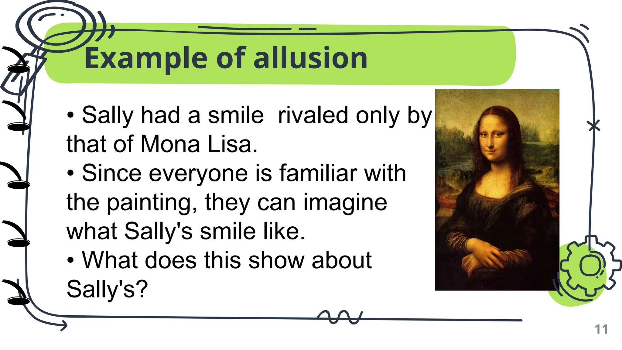 Example of allusion
11
• Sally had a smile rivaled only by
that of Mona Lisa.
• Since everyone is familiar with
the painting, they can imagine
what Sally's smile like.
• What does this show about
Sally's?
🕳️
🕳️
🕳️
🕳️
🕳️
)
)
)
)
)
 