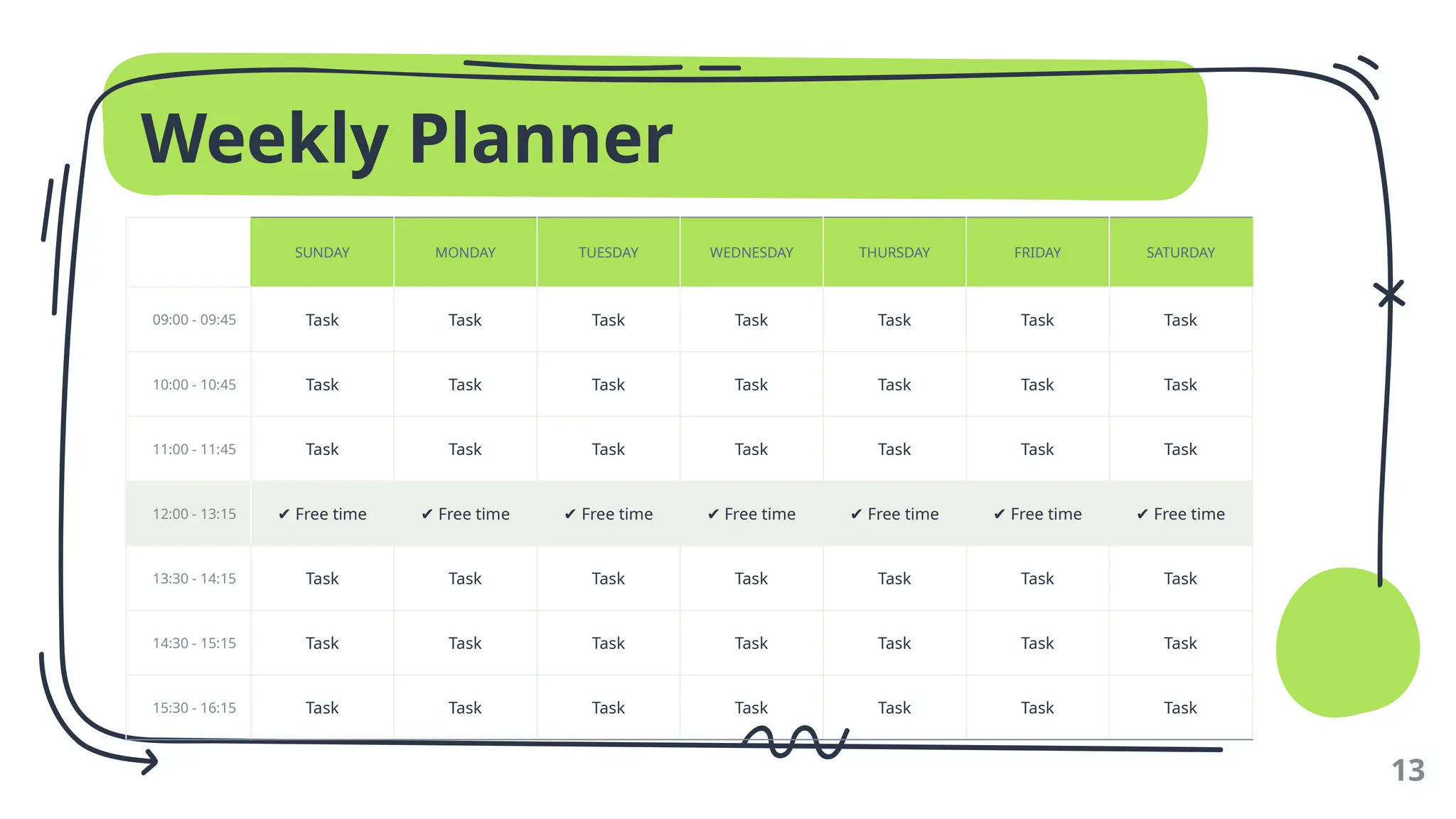 Weekly Planner
13
SUNDAY MONDAY TUESDAY WEDNESDAY THURSDAY FRIDAY SATURDAY
09:00 - 09:45 Task Task Task Task Task Task Task
10:00 - 10:45 Task Task Task Task Task Task Task
11:00 - 11:45 Task Task Task Task Task Task Task
12:00 - 13:15 ✔ Free time ✔ Free time ✔ Free time ✔ Free time ✔ Free time ✔ Free time ✔ Free time
13:30 - 14:15 Task Task Task Task Task Task Task
14:30 - 15:15 Task Task Task Task Task Task Task
15:30 - 16:15 Task Task Task Task Task Task Task
 