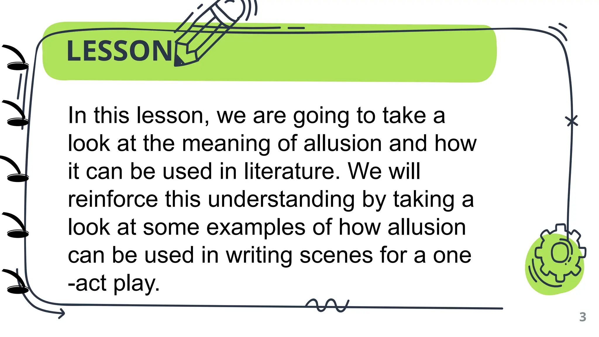 LESSON
3
In this lesson, we are going to take a
look at the meaning of allusion and how
it can be used in literature. We will
reinforce this understanding by taking a
look at some examples of how allusion
can be used in writing scenes for a one
-act play.
🕳️
🕳️
🕳️
🕳️
🕳️
)
)
)
)
)
 