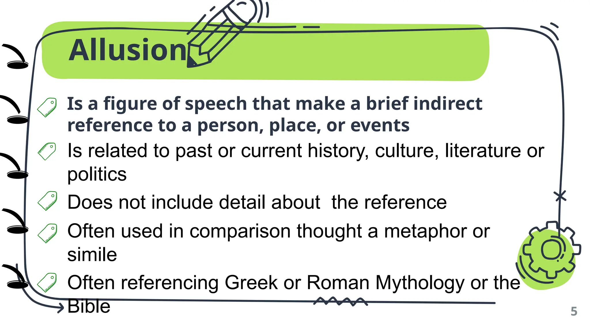 Allusion
Is a figure of speech that make a brief indirect
reference to a person, place, or events
5
Is related to past or current history, culture, literature or
politics
Does not include detail about the reference
Often used in comparison thought a metaphor or
simile
Often referencing Greek or Roman Mythology or the
Bible
🕳️
🕳️
🕳️
🕳️
🕳️
)
)
)
)
)
 