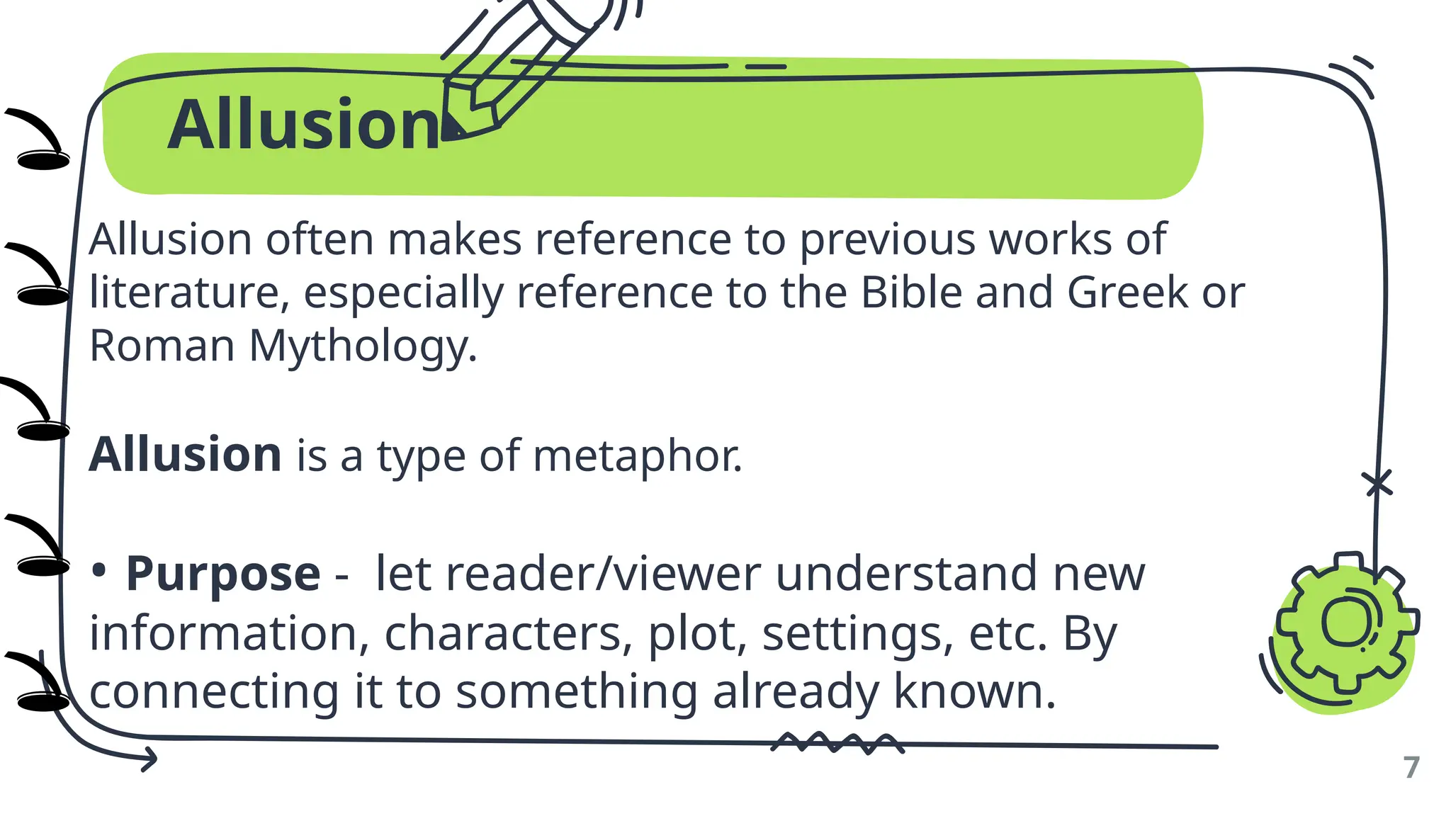 Allusion
Allusion often makes reference to previous works of
literature, especially reference to the Bible and Greek or
Roman Mythology.
Allusion is a type of metaphor.
• Purpose - let reader/viewer understand new
information, characters, plot, settings, etc. By
connecting it to something already known.
7
🕳️
🕳️
🕳️
🕳️
🕳️
)
)
)
)
)
 
