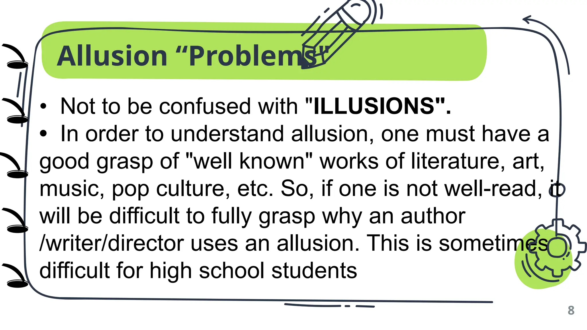 Allusion “Problems"
8
• Not to be confused with "ILLUSIONS".
• In order to understand allusion, one must have a
good grasp of "well known" works of literature, art,
music, pop culture, etc. So, if one is not well-read, it
will be difficult to fully grasp why an author
/writer/director uses an allusion. This is sometimes
difficult for high school students
🕳️
🕳️
🕳️
🕳️
🕳️
)
)
)
)
)
 