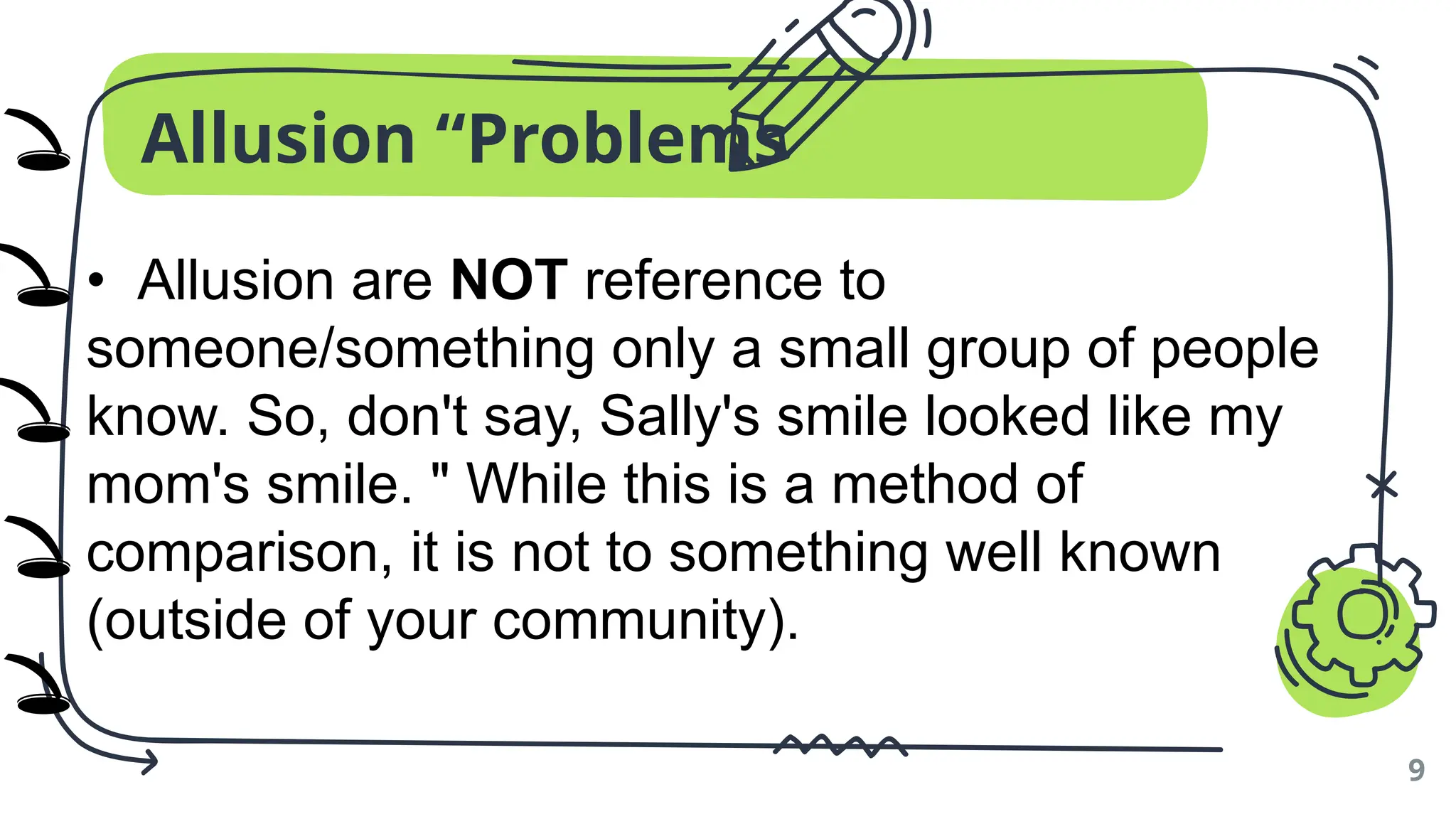 Allusion “Problems
9
• Allusion are NOT reference to
someone/something only a small group of people
know. So, don't say, Sally's smile looked like my
mom's smile. " While this is a method of
comparison, it is not to something well known
(outside of your community).
🕳️
🕳️
🕳️
🕳️
🕳️
)
)
)
)
)
 