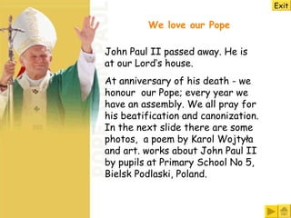 We love our Pope John Paul II passed away. He is at our Lord’s house.   At anniversary of his death - we honour  our Pope; every year we have an assembly. We all pray for his beatification and canonization. In the next slide there are some photos,  a poem by Karol Wojtyła and art. works about John Paul II by pupils at Primary School No 5, Bielsk Podlaski, Poland.   Exit 