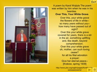 A poem by Karol Wojtyla The poem was written by him when he was in his twenties.  Over This, Your White Grave   Over this, your white grave the flowers of life in white-- so many years without you-- how many have passed out of sight? Over this your white grave covered for years, there is a stir in the air, something uplifting and, like death, beyond comprehension. Over this your white grave oh, mother, can such loving cease? for all his filial adoration a prayer: Give her eternal peace-- [Krakow, spring 1939] http://www.pbs.org/wgbh/pages/frontline/shows/pope/poems/ Exit 