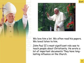 We love him a lot. We often read his papers. We loved listen to him.  John Paul II's most significant role was to teach people about Christianity. He wrote a  lot  of important documents  They  have long-lasting influence on the Church.  Exit 
