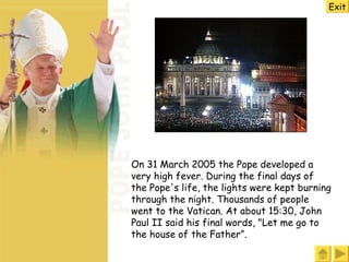 Exit On 31 March 2005 the Pope developed a very high fever .  During the final days of the Pope's life, the lights were kept burning through the night .  Thousands of people  went  to the Vatican .  At about 15:30, John Paul II  said  his final words, "Let me go to the house of the Father ”.  