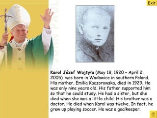 Karol Józef Wojtyła  (May 18, 1920 – April 2, 2005)  was born in Wadowice in southern Poland.  His mother, Emilia Kaczorowska, died in 1929 .   H e was  only  nine  years old. H is father supported him so that he could study.  He had a sister, but she died when she was a little child.  His brother was a doctor .   He d ied when Karol was twelve. In fact, he grew up playing soccer . He was a  goalkeeper . Exit 