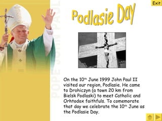 Podlasie Day On the 10 th  June 1999 John Paul II visited our region, Podlasie. He came to Drohiczyn (a town 20 km from Bielsk Podlaski) to meet Catholic and Orhtodox faithfuls. To comemorate that day we celebrate the 10 th  June as the Podlasie Day. Exit 
