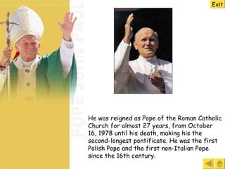 He was r eigned as Pope of the Roman Catholic Church for almost 27 years, from October 16, 1978 until his death, making his the second-longest pontificate. He was the first Polish Pope and the first non-Italian Pope since the 16th century.  Exit 