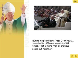During his pontificate, Pope John Paul II travelled to different countries 104 times. That is more than all previous popes put together .   Exit 