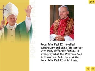 Pope John Paul II travelled extensively and came into contact with many different faiths. He even prayed at the Western Wall in Jerusalem. Dalai Lama visited Pope John Paul II eight times.   Exit 