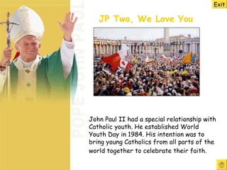 John Paul II had a special relationship with Catholic youth. He established World Youth Day in 1984. His intention was to bring young Catholics from all parts of the world together to celebrate their faith.   JP Two, We Love You   Exit 