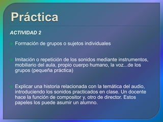ACTIVIDAD 2

   Formación de grupos o sujetos individuales


   Imitación o repetición de los sonidos mediante instrumentos,
    mobiliario del aula, propio cuerpo humano, la voz...de los
    grupos (pequeña práctica)


   Explicar una historia relacionada con la temática del audio,
    introduciendo los sonidos practicados en clase. Un docente
    hace la función de compositor y, otro de director. Estos
    papeles los puede asumir un alumno.
 