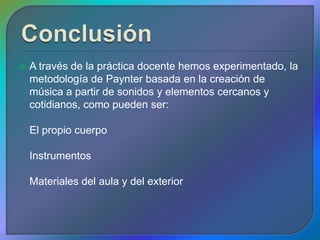    A través de la práctica docente hemos experimentado, la
    metodología de Paynter basada en la creación de
    música a partir de sonidos y elementos cercanos y
    cotidianos, como pueden ser:

-   El propio cuerpo

-   Instrumentos

-   Materiales del aula y del exterior
 