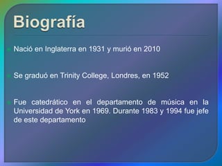    Nació en Inglaterra en 1931 y murió en 2010


   Se graduó en Trinity College, Londres, en 1952


   Fue catedrático en el departamento de música en la
    Universidad de York en 1969. Durante 1983 y 1994 fue jefe
    de este departamento
 