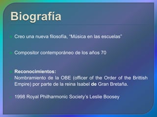    Creo una nueva filosofía, “Música en las escuelas”


   Compositor contemporáneo de los años 70


   Reconocimientos:
   Nombramiento de la OBE (officer of the Order of the Brittish
    Empire) por parte de la reina Isabel de Gran Bretaña.

   1998 Royal Philharmonic Society’s Leslie Boosey
 