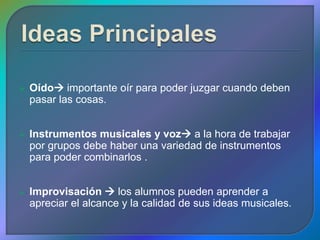    Oído importante oír para poder juzgar cuando deben
    pasar las cosas.


   Instrumentos musicales y voz a la hora de trabajar
    por grupos debe haber una variedad de instrumentos
    para poder combinarlos .


   Improvisación  los alumnos pueden aprender a
    apreciar el alcance y la calidad de sus ideas musicales.
 