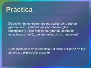    Distinción de los elementos musicales por parte del
    grupo-clase : ¿qué habéis escuchado? ¿los
    reconocéis?¿o son familiares?¿dónde los habéis
    escuchado antes?¿qué sentimientos os transmiten?



   Reconocimiento de la temática del audio por parte de los
    alumnos y explicación docente
 