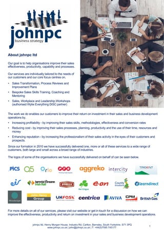 About johnpc ltd
Our goal is to help organisations improve their sales
effectiveness, productivity, capability and processes.
Our services are individually tailored to the needs of
our customers and our core focus centres on,
• Sales Transformation, Process Reviews and
Improvement Plans
• Bespoke Sales Skills Training, Coaching and
Mentoring
• Sales, Workplace and Leadership Workshops
(authorised Wylie Everything DiSC partner)
johnpc ltd, Henry Morgan House, Industry Rd, Carlton, Barnsley, South Yorkshire, S71 3PQ
www.johnpc.co.uk | john@johnpc.co.uk | T: +44(0)7595 745177
The work we do enables our customers to improve their return on investment in their sales and business development
operations by,
• Increasing profitability - by improving their sales skills, methodologies, effectiveness and conversion rates
• Reducing cost - by improving their sales processes, planning, productivity and the use of their time, resources and
money
• Enhancing reputation - by increasing the professionalism of their sales activity in the eyes of their customers and
prospects.
Since our formation in 2010 we have successfully delivered one, more or all of these services to a wide range of
customers, both large and small across a broad range of industries.
The logos of some of the organisations we have successfully delivered on behalf of can be seen below.
1
For more details on all of our services, please visit our website or get in touch for a discussion on how we can
improve the effectiveness, productivity and return on investment in your sales and business development operations.
 