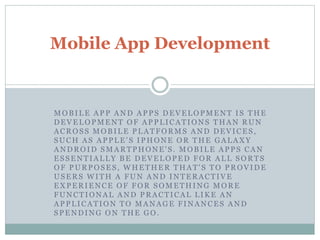 Mobile App Development 
MOBILE APP AND APPS DEVELOPMENT I S THE 
DEVELOPMENT OF APPLICATIONS THAN RUN 
ACROS S MOBILE PLATFORMS AND DEVICES , 
SUCH AS APPLE' S IPHONE OR THE GALAXY 
ANDROID SMARTPHONE' S . MOBILE APPS CAN 
ES SENTIALLY BE DEVELOPED FOR ALL SORTS 
OF PURPOSES , WHETHER THAT' S TO PROVIDE 
USERS WITH A FUN AND INTERACTIVE 
EXPERIENCE OF FOR SOMETHING MORE 
FUNCTIONAL AND PRACTICAL LIKE AN 
APPLICATION TO MANAGE FINANCES AND 
SPENDING ON THE GO. 
 