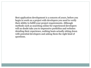 Best application development is a concern of yours, before you 
begin to work on a project with developers you need to verify 
their ability to fulfill your project requirements. Although 
methods such as searching online for experienced developers 
will no doubt take you to impressive portfolios and websites 
detailing their experience, nothing beats actually sitting down 
with potential developers and asking them the right kind of 
questions. 
 