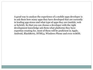 A good way to analyze the experience of a mobile apps developer is 
to ask them how many apps they have developed that are currently 
in leading app stores and what type of apps they are (mobile, web 
or hybrid). So that you can choose a developer with the right 
development knowledge ask them what platforms they have 
expertise creating for, most of them will be proficient in Apple, 
Android, BlackBerry, HTML5, Windows Phone and even webOS. 
 